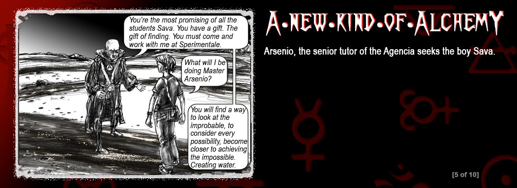 The background is a graduation from red to black. There are religious and alchemist symbols in the background. In the left frame is a boy and a man speaking. Text in speech bubbles:
Arsenio: You�re the most promising of all the students Sava. You have a gift. The gift of finding. You must come and work with me at Sperimentale.
Sava: What will I be doing Master Arsenio?
Arsenio: You will find a way to look at the improbable, to consider every possibility, become closer to achieving the impossible. Creating water. screen 5 of 10