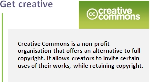 Get creative. Creative Commons is a non-profit organisation that offers an alternative to full copyright. It allows creators to invite certain uses of their works, while retaining copyright.