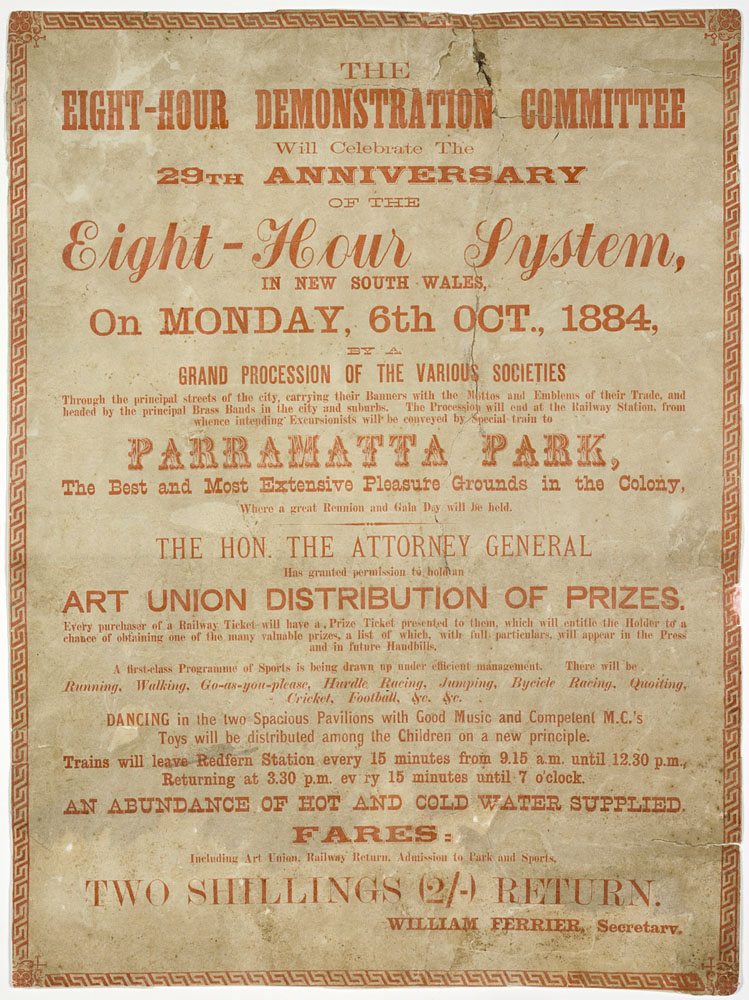 Poster celebrating the 29th anniversary of the eight-hour system. Main text reads, 'the eight-hour demonstration committee will celebrate the 29th anniversary of the eight-hour system, in New South Wales, on Monday, 6th October, 1884. Grand procession of the various societies. Parramatta Park, the best and most extensive pleasure grounds in the colony, where a great reunion and gala day will be held. The honourable the attorney general has granted permission to hold an art union distribution of prizes. An abundance of hot and cold water supplied. Fares: two shillings return. William Ferrier, Secretary.