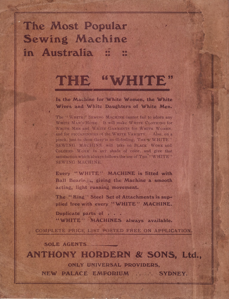 Page from the Anthony Horderns' shopping catalogue that reads, 'The most popular sewing machine in Australia. The 'White' is the machine for White Women, the White Wives and White Daughters of White Men. The WHITE sewing machine cannot fail to adorn any WHITE man's house. It will make WHITE clothing for WHITE men and WHITE garments for WHITE women and for piccaninnies of the WHITE variety. Also, on a pinch, just to show there's no ill feelings, the WHITE sewing machine will take on BLACK work and COLOURED work in any shade of colour and give that satisfaction which always follows the use of the WHITE sewing machine. Every WHITE machine is fitted with ball bearings, giving the machine a smooth acting, light running movement. The 'king' steel set of attachments supplied free with every WHITE machine. Duplicate parts of WHITE machines always available.'