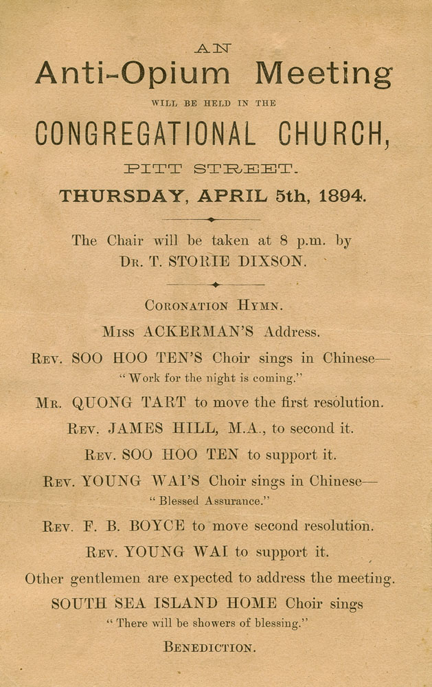 Leaflet that reads, 'An anti-opium meeting will be held in the Congregational Church, Pitt Street, Thursday, April 5, 1894. The chair will be taken at 8 PM by Dr T Storie Dixson. The leaflet then lists the order of proceedings which is: coronation hymn, Miss Ackerman's address, Reverend and Soo Hoo Ten's choir sings in Chinese, 'Work for the night is coming', Mr Quong Tart to move the first resolution, Rev James Hill to second it, Rev Soo Hoo Ten to support it, Ren Young Wai's choir sings in Chinese 'Blessed assurance', Rev FB Boyce to move second resolution, Rev Young Wai to support it. Other gentlemen are expected to address the meeting. South Sea Island Home choir sings, 'There will be showers of blessing'. Benediction.