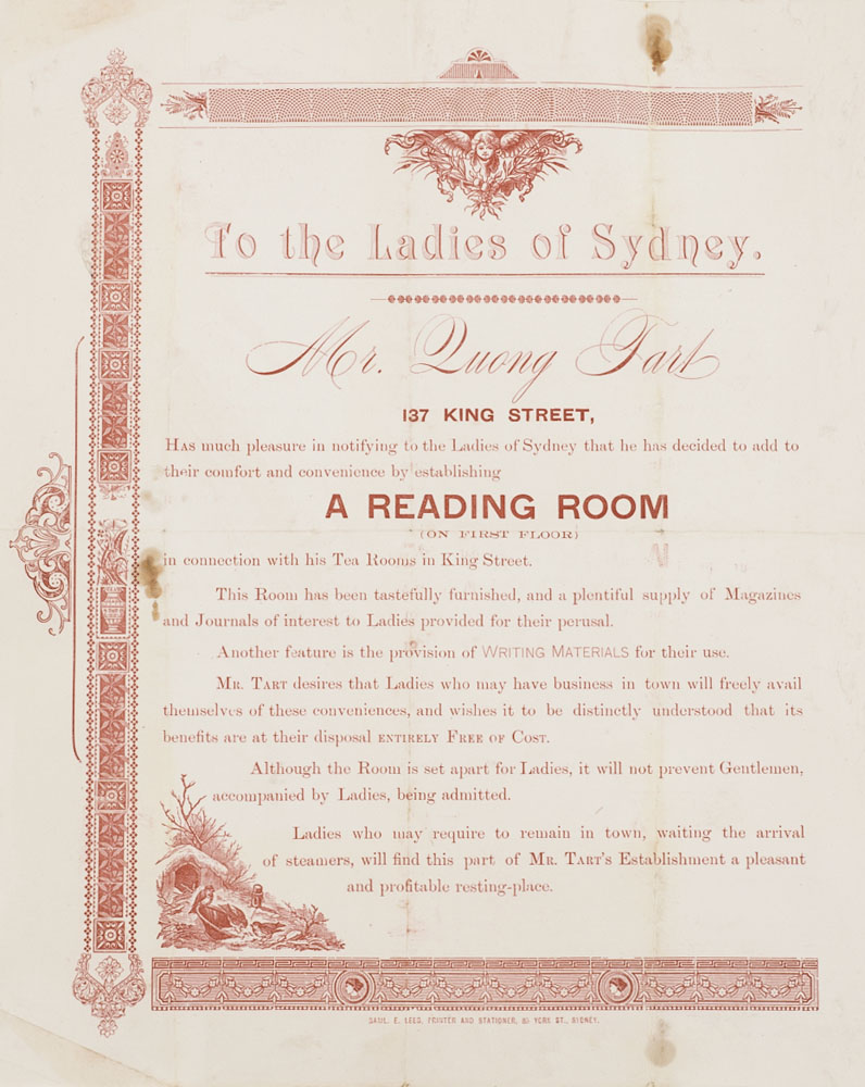 Pamphlet that reads, 'To the ladies of Sydney Mr Quong Tart, 137 King Street, has much pleasure in notifying to the ladies of Sydney that he has decided to add to their comfort and convenience by establishing a reading room (on first floor) in connection with his tea rooms in King Street. This room has been tastefully furnished, and a plentiful supply of magazines and journals of interests to Lady provided for their perusal. Another feature is the provision of writing material for their use. Mr Tart desires that ladies who may have business in town will freely avail themselves of these conveniences, and wishes it to be distinctly understood that its benefits are at their disposal entirely free of cost. Although the room is set apart for ladies, it will not prevent gentlemen, accompanied by ladies, being admitted. Ladies who may require to remain in town, waiting the arrival of steamers, will find this part of Mr Tart's establishment a pleasant and profitable resting place.