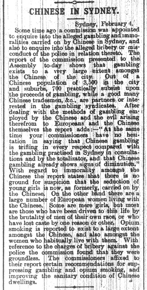 Newspaper story that reads: Chinese in Sydney. Sydney February 4. Some time ago a commission was appointed to enquire into the alleged gambling and immoralities carried on by Chinese in Sydney, and also to enquire into the alleged bribery or misconduct of the police in relation thereto. The report of the commission presented to the Assembly to-day shows that gambling exists to a very large extent amongst the Chinese of the city. Out of a Chinese population of 3,500 in the city and suburbs, 700 practically subsist upon the proceeds of gambling, while a good many Chinese tradesmen, &c, are partners or interested in the gambling syndicates. After dealing with the methods of gambling employed by the Chinese and the evil arising therefrom to Europeans and the Chinese themselves the report adds:—"At the same time your commissioners have no hesitation in saying that Chinese gambling is trifling in every respect compared with the gambling practiced in Sydney in consultations and-by the totalizator, and that Chinese rambling already shows signs of diminution." With regard to immorality amongst the Chinese the report states that there is no ground for suspicion that the seduction of young girls is now, as formerly, carried on by the Chinese. On the other hand there are a large number of European women living with the Chinese. Some are mere girls, bat most are those who have been driven to this life by the brutality of men of their own race, or who have lost caste by one reason or other. Opium smoking is reported to exist to a large extent amongst the Chinese, and also amongst the women who habitually live with them. With reference to the charges of bribery against the police the commission found that they were groundless. The commissioners affixed to their report certain recommendations for sap pressing gambling and opium smoking, and improving the sanitary condition of Chinese dwellings.