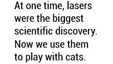 At one time, lasers were the biggest scientific discovery. Now we use them to play with cats.